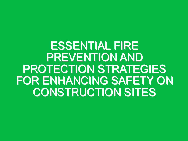 Essential Fire Prevention and Protection Strategies for Enhancing Safety on Construction Sites