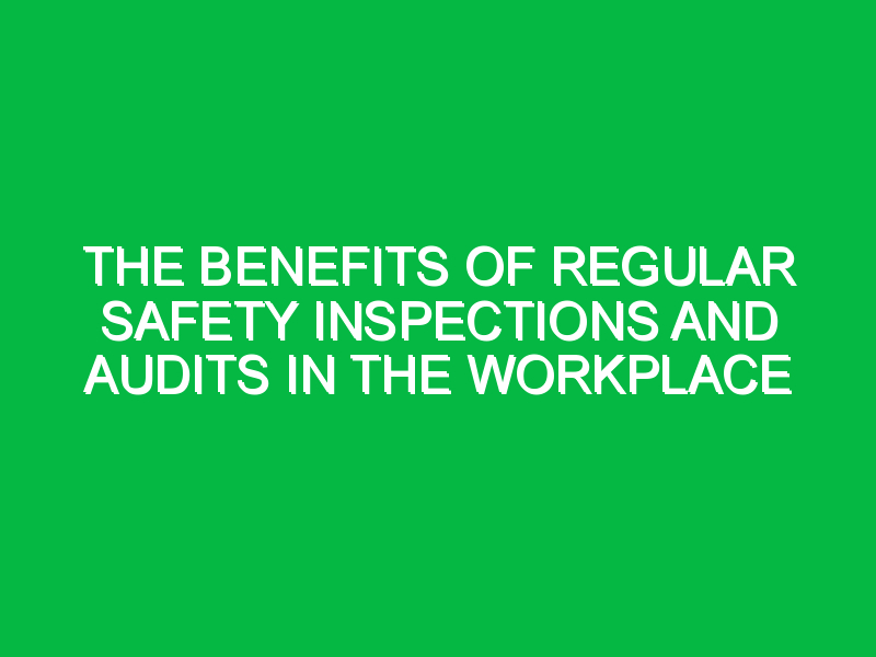 The Benefits of Regular Safety Inspections and Audits in the Workplace