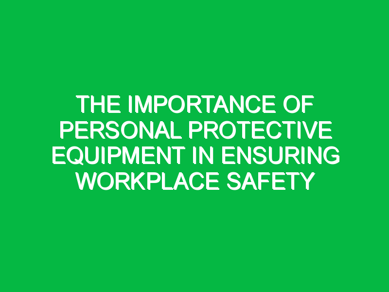 The Importance of Personal Protective Equipment in Ensuring Workplace Safety