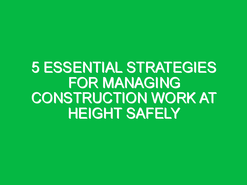 5 Essential Strategies for Managing Construction Work at Height Safely