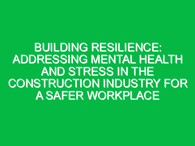 Building Resilience: Addressing Mental Health and Stress in the Construction Industry for a Safer Workplace