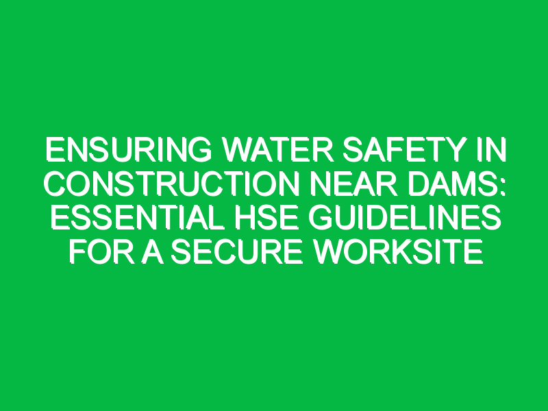 Ensuring Water Safety in Construction Near Dams: Essential HSE Guidelines for a Secure Worksite