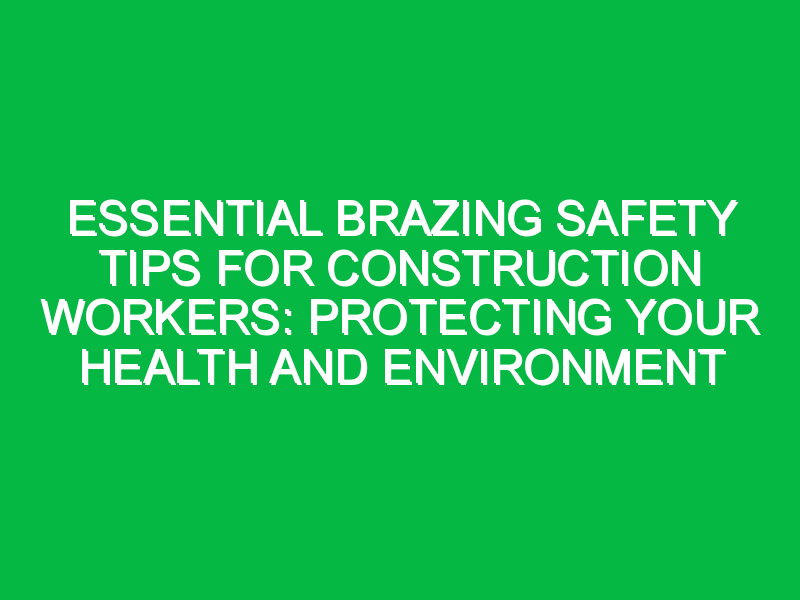 Essential Brazing Safety Tips for Construction Workers: Protecting Your Health and Environment