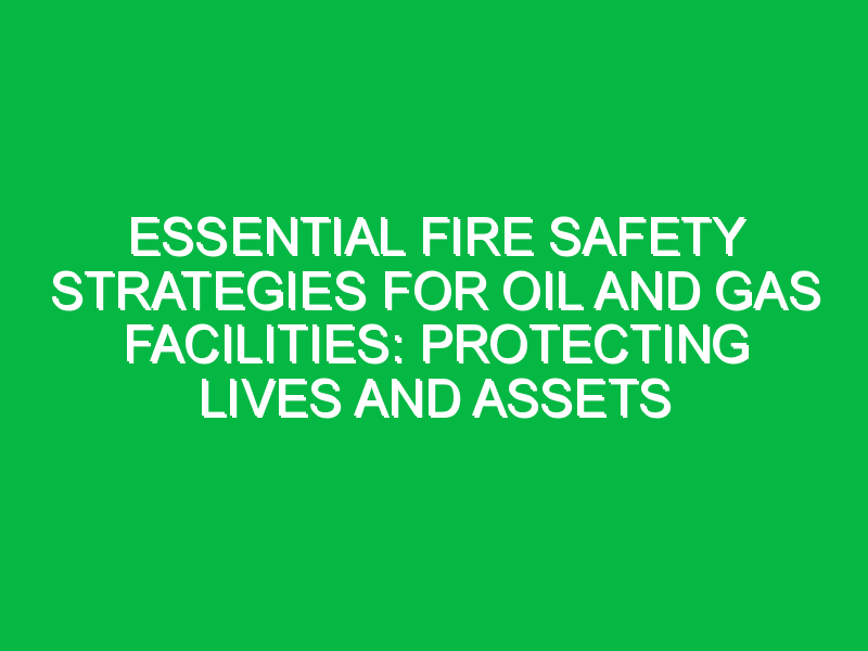 Essential Fire Safety Strategies for Oil and Gas Facilities: Protecting Lives and Assets