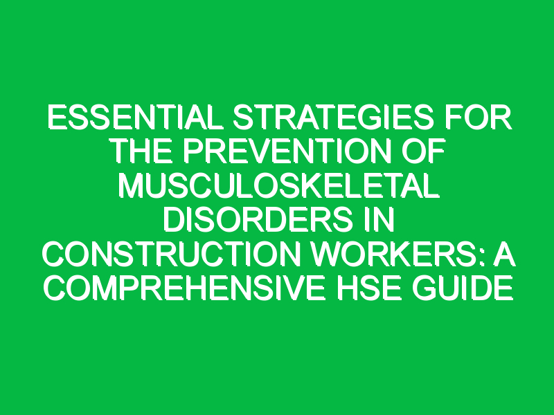 Essential Strategies for the Prevention of Musculoskeletal Disorders in Construction Workers: A Comprehensive HSE Guide