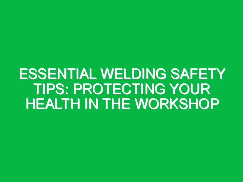 Essential Welding Safety Tips: Protecting Your Health in the Workshop