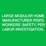 Large modular home manufacturer risks workers’ safety, per Labor investigation.