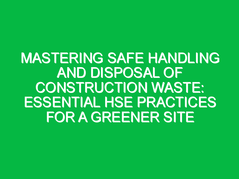 Mastering Safe Handling and Disposal of Construction Waste: Essential HSE Practices for a Greener Site