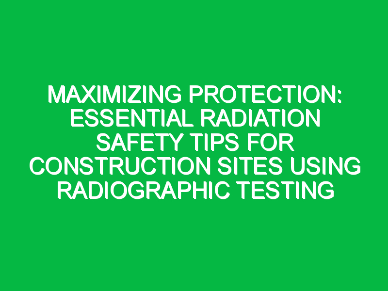 Maximizing Protection: Essential Radiation Safety Tips for Construction Sites Using Radiographic Testing