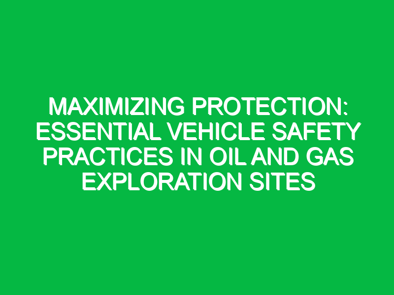Maximizing Protection: Essential Vehicle Safety Practices in Oil and Gas Exploration Sites