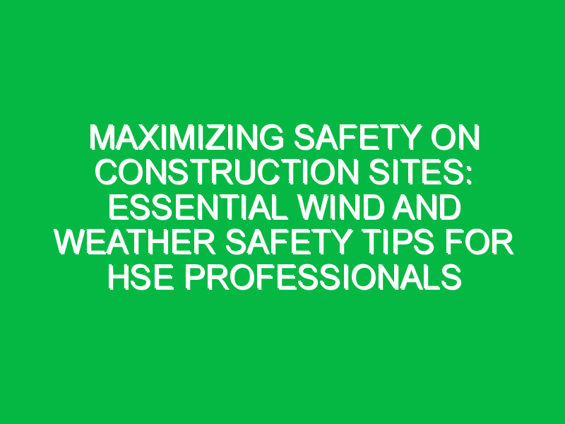 Maximizing Safety on Construction Sites: Essential Wind and Weather Safety Tips for HSE Professionals
