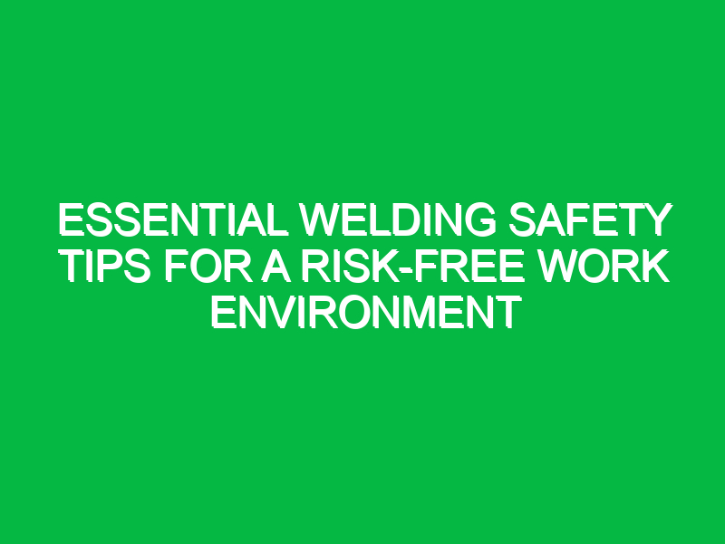 Essential Welding Safety Tips for a Risk-Free Work Environment