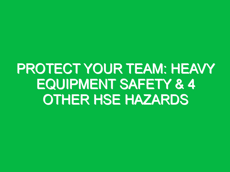 Protect Your Team: Heavy Equipment Safety & 4 Other HSE Hazards