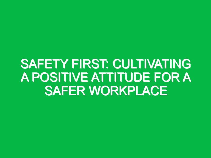 Safety First: Cultivating a Positive Attitude for a Safer Workplace