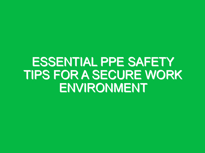 Essential PPE Safety Tips for a Secure Work Environment
