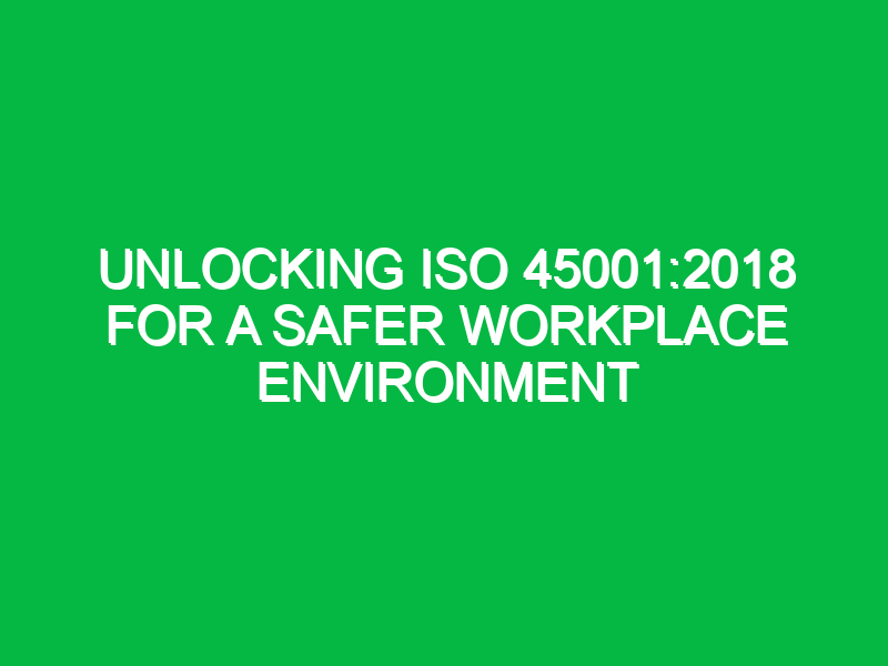 Unlocking ISO 45001:2018 for a Safer Workplace Environment