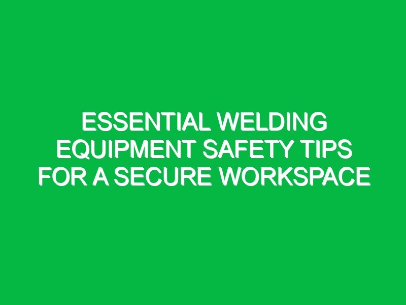 Essential Welding Equipment Safety Tips for a Secure Workspace
