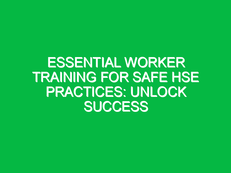 Essential Worker Training for Safe HSE Practices: Unlock Success