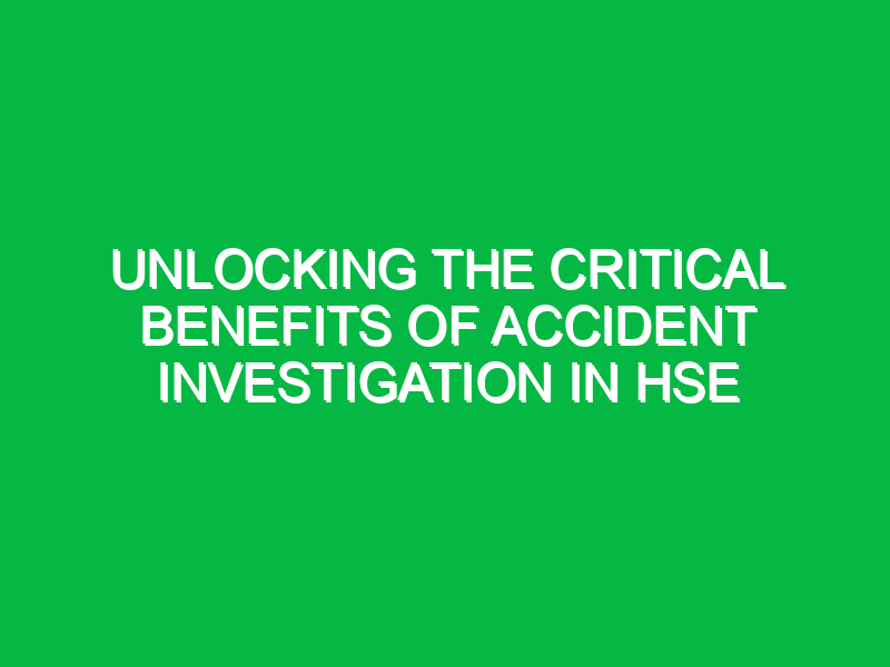 Unlocking the Critical Benefits of Accident Investigation in HSE