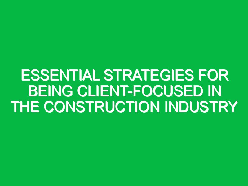 Essential Strategies for Being Client-Focused in the Construction Industry
