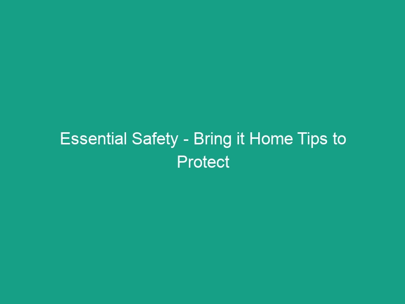 Essential Safety – Bring it Home Tips to Protect Your Family Today