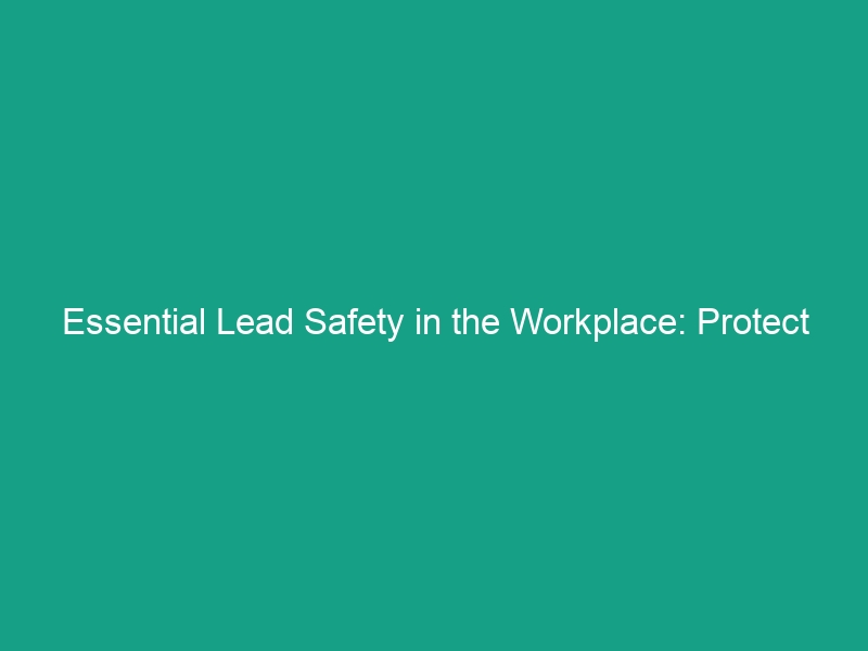 Essential Lead Safety in the Workplace: Protect Your Team Today