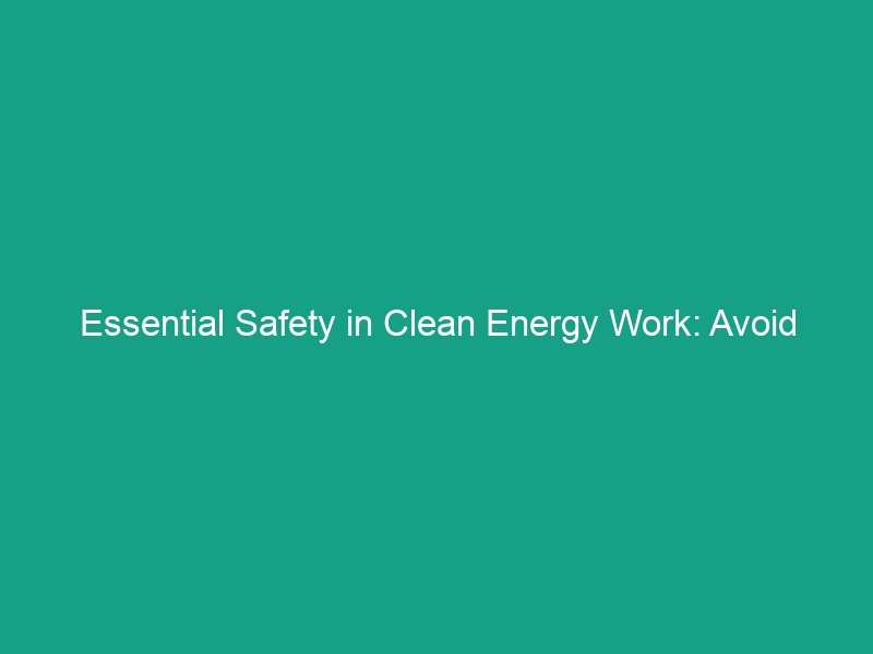 Essential Safety in Clean Energy Work: Avoid These Critical Risks