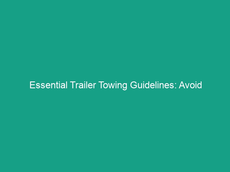Essential Trailer Towing Guidelines: Avoid Critical Safety Risks