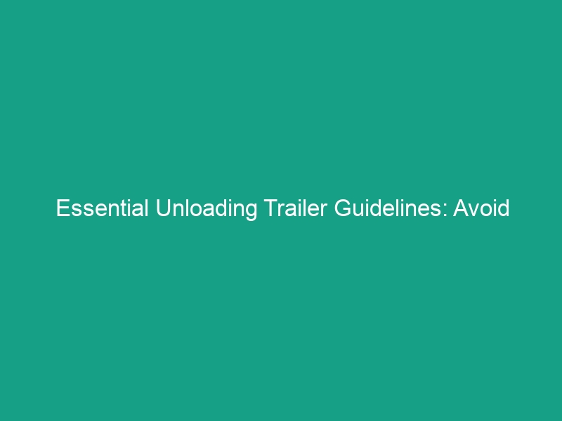 Essential Unloading Trailer Guidelines: Avoid Critical Safety Risks