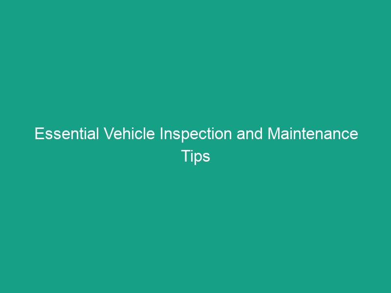 Essential Vehicle Inspection and Maintenance Tips to Avoid Costly Mistakes