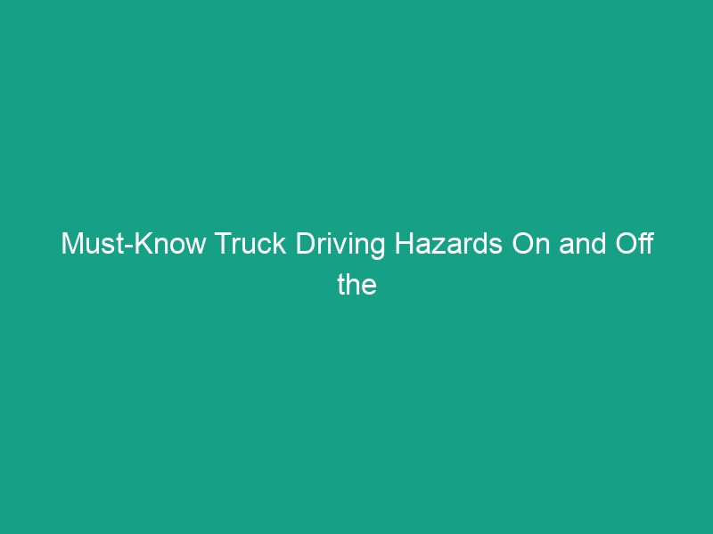 Must-Know Truck Driving Hazards On and Off the Road: Stay Safe!