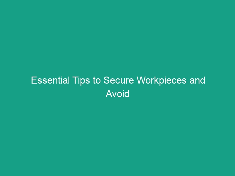 Essential Tips to Secure Workpieces and Avoid Critical Safety Risks